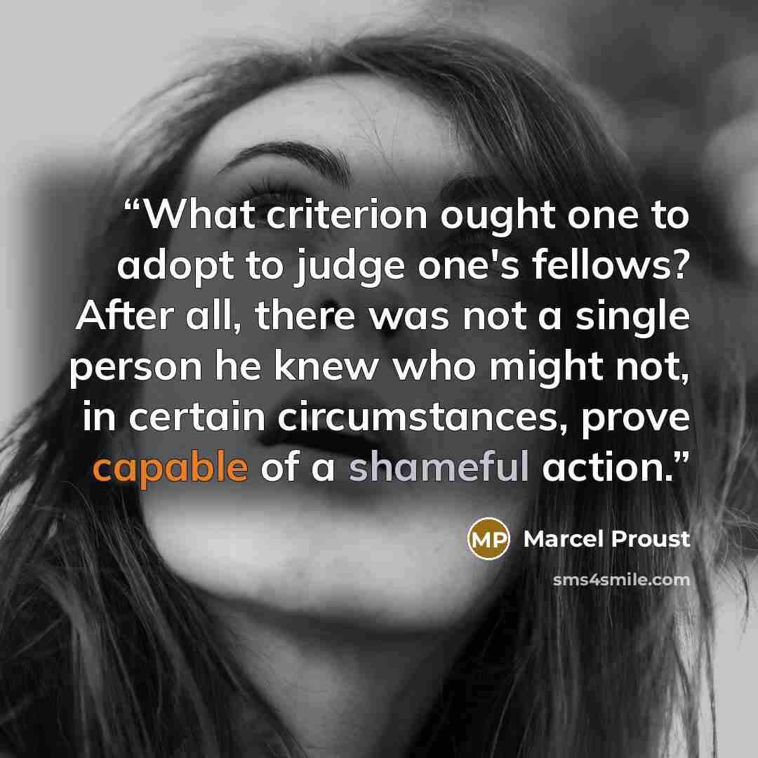 “What criterion ought one to adopt to judge one's fellows? After all, there was not a single person he knew who might not, in certain circumstances, prove capable of a shameful action.” quote by Marcel Proust