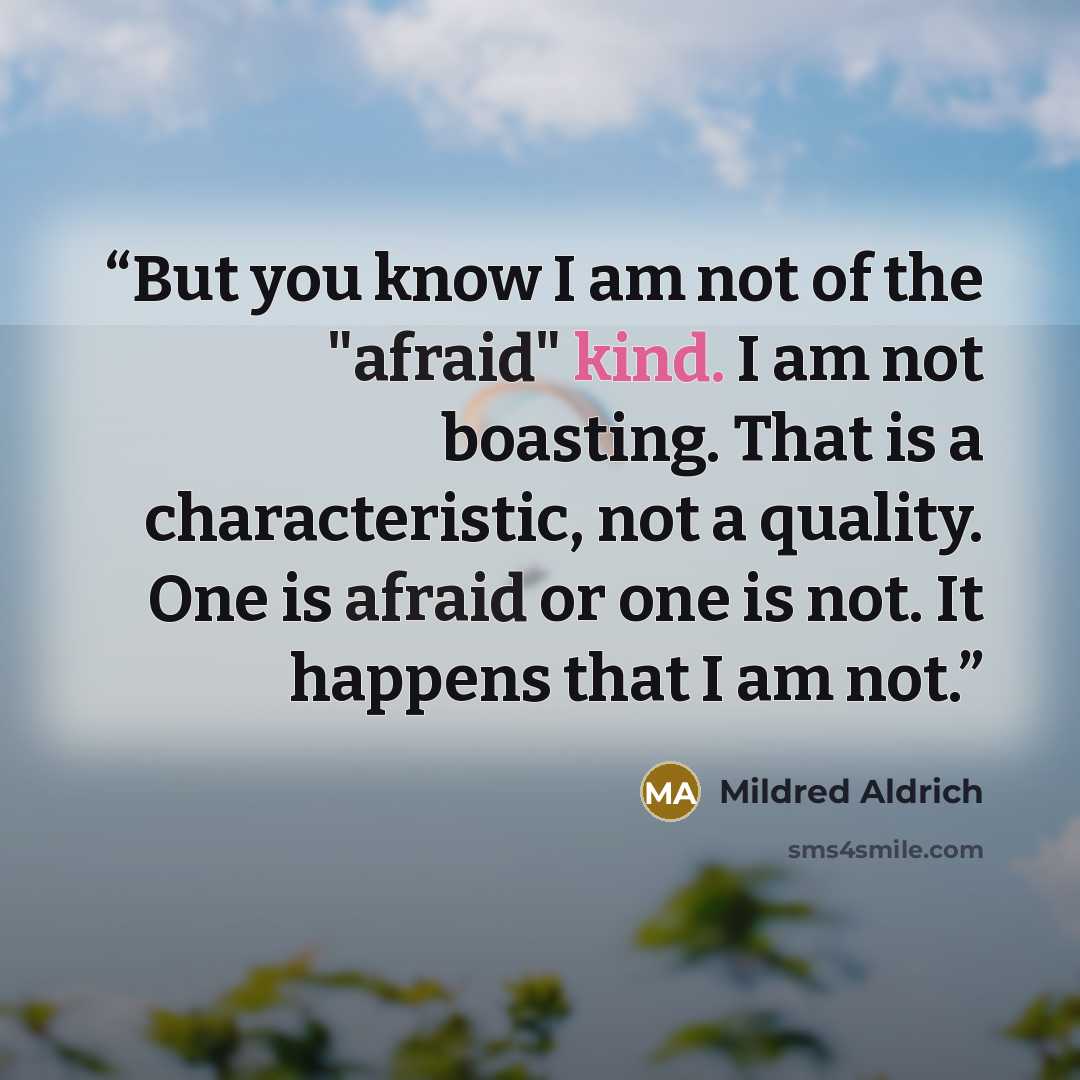 “But you know I am not of the "afraid" kind. I am not boasting. That is a characteristic, not a quality. One is afraid or one is not. It happens that I am not.” quote by Mildred Aldrich