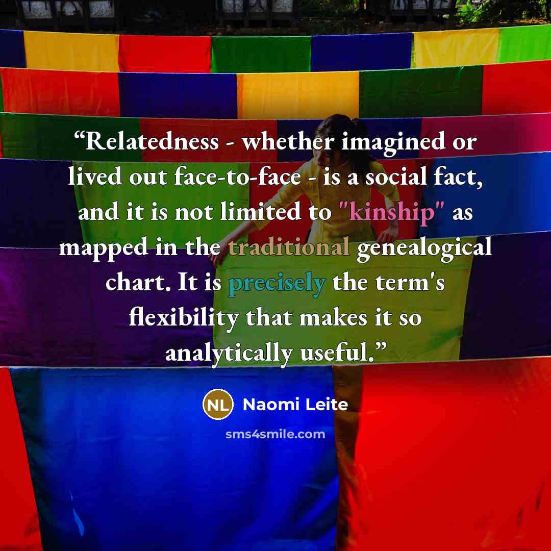 “Relatedness - whether imagined or lived out face-to-face - is a social fact, and it is not limited to "kinship" as mapped in the traditional genealogical chart. It is precisely the term's flexibility that makes it so analytically useful.” quote by Naomi Leite