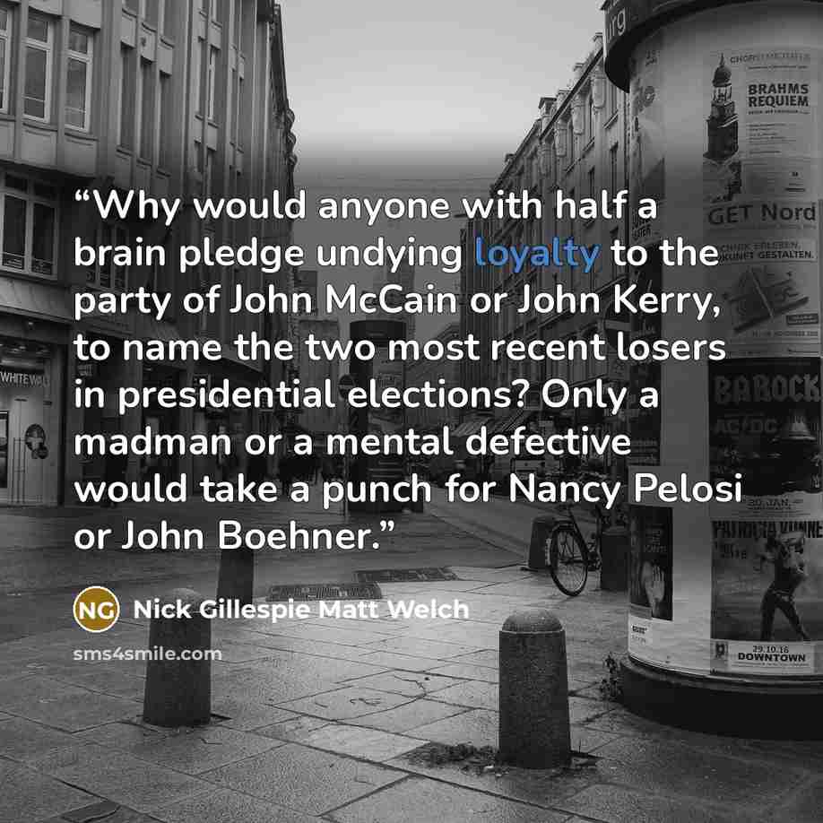 “Why would anyone with half a brain pledge undying loyalty to the party of John McCain or John Kerry, to name the two most recent losers in presidential elections? Only a madman or a mental defective would take a punch for Nancy Pelosi or John Boehner.” quote by Nick Gillespie Matt Welch
