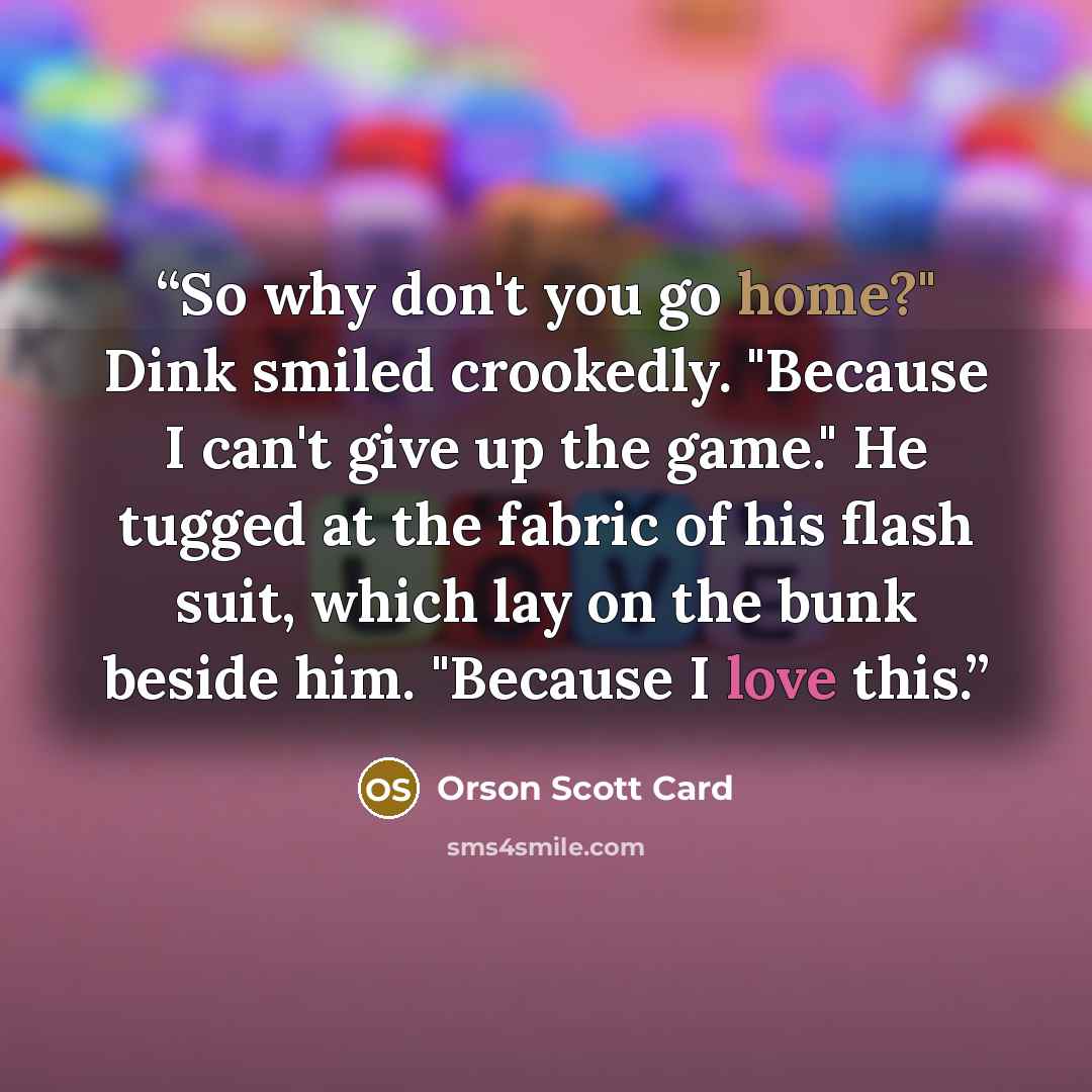 “So why don't you go home?" Dink smiled crookedly. "Because I can't give up the game." He tugged at the fabric of his flash suit, which lay on the bunk beside him. "Because I love this.” quote by Orson Scott Card