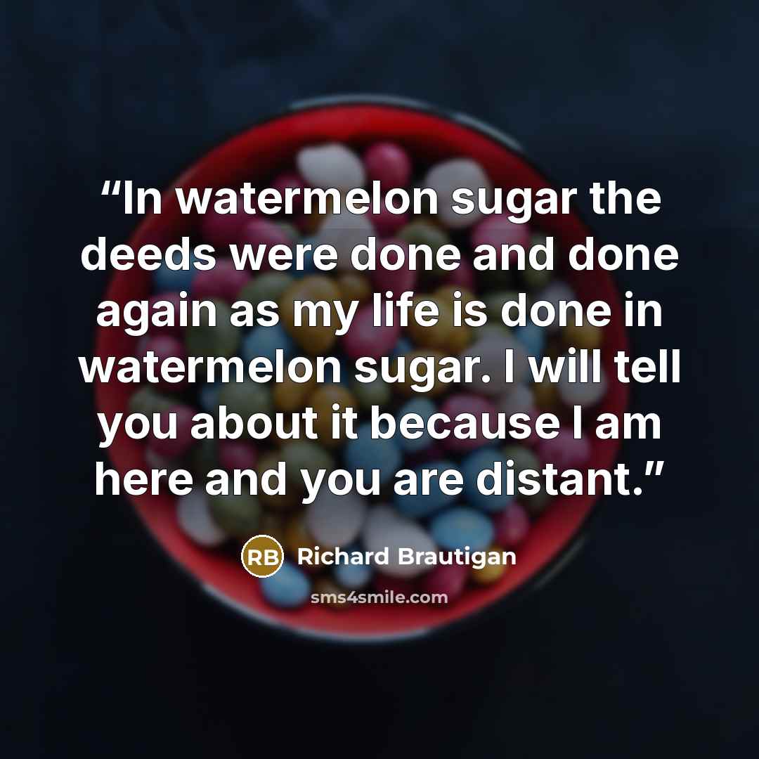 “In watermelon sugar the deeds were done and done again as my life is done in watermelon sugar. I will tell you about it because I am here and you are distant.” quote by Richard Brautigan