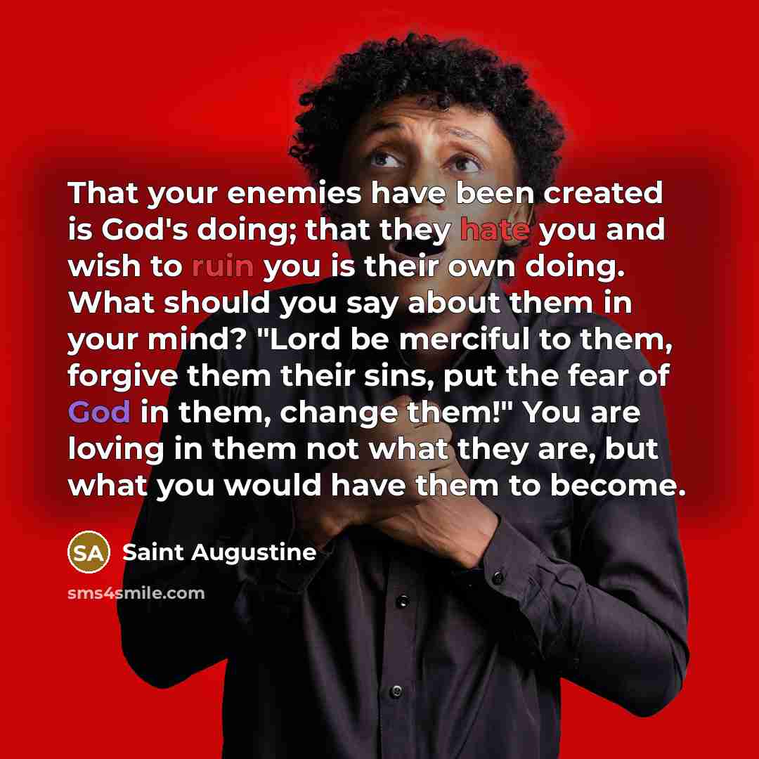 “That your enemies have been created is God's doing; that they hate you and wish to ruin you is their own doing. What should you say about them in your mind? "Lord be merciful to them, forgive them their sins, put the fear of God in them, change them!" You are loving in them not what they are, but…” quote by Saint Augustine