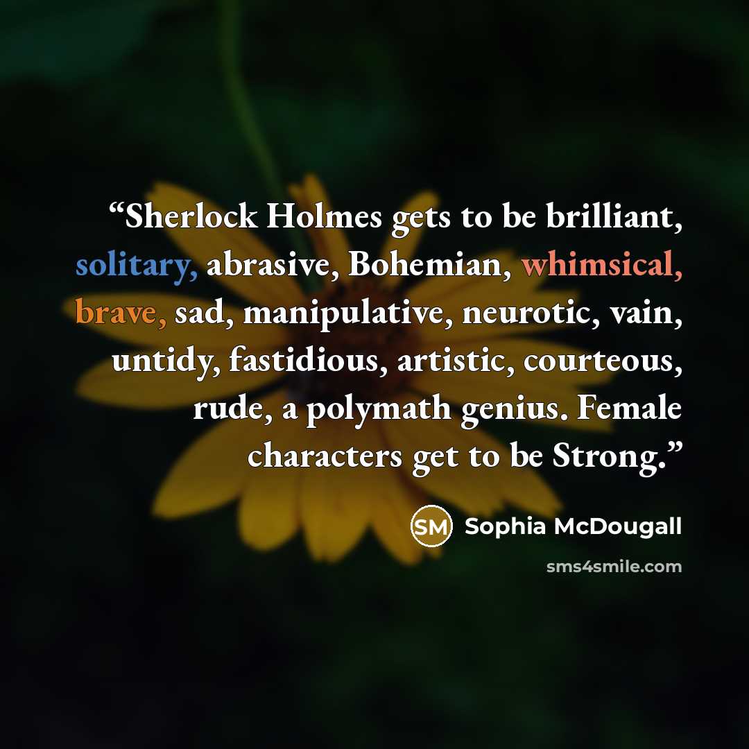 “Sherlock Holmes gets to be brilliant, solitary, abrasive, Bohemian, whimsical, brave, sad, manipulative, neurotic, vain, untidy, fastidious, artistic, courteous, rude, a polymath genius. Female characters get to be Strong.” quote by Sophia McDougall