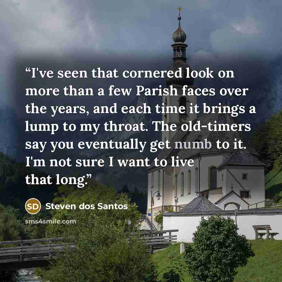 “I've seen that cornered look on more than a few Parish faces over the years, and each time it brings a lump to my throat. The old-timers say you eventually get numb to it. I'm not sure I want to live that long.” quote by Steven dos Santos