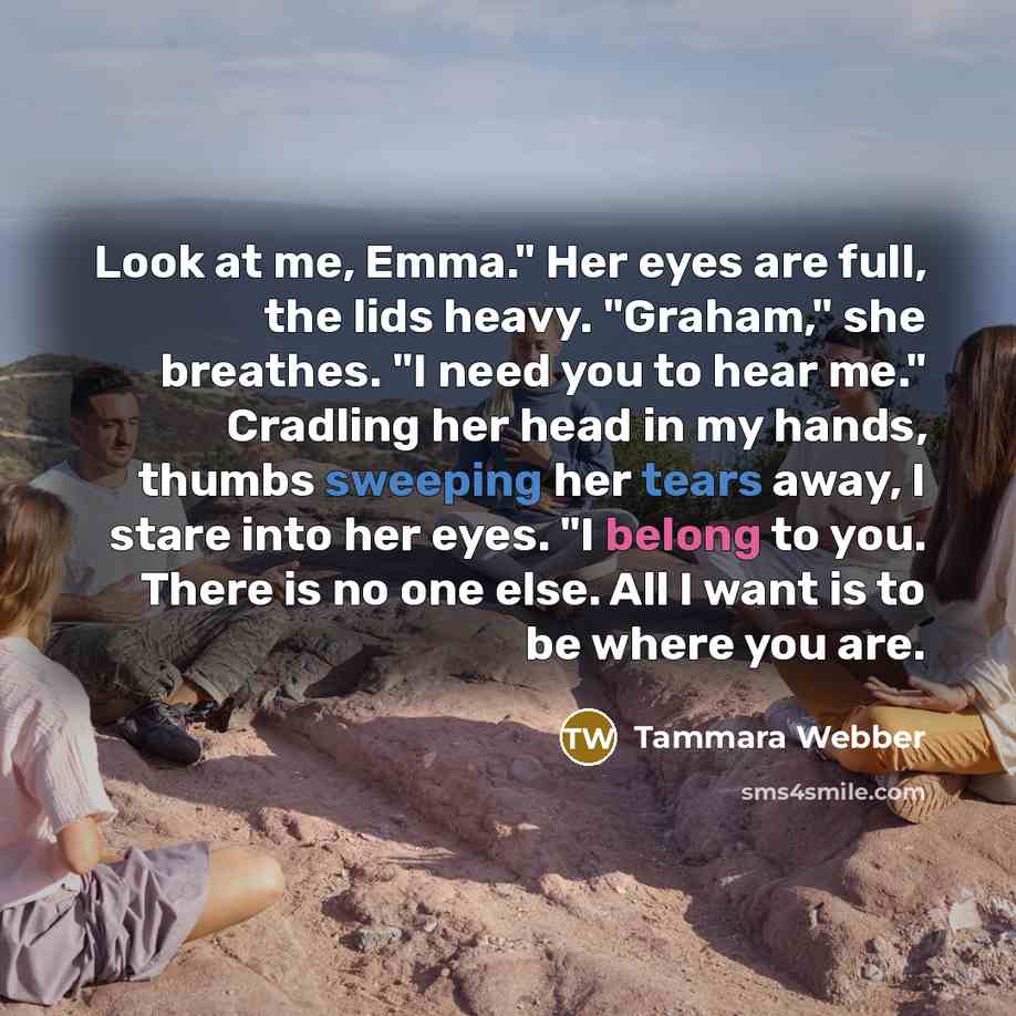 “Look at me, Emma." Her eyes are full, the lids heavy. "Graham," she breathes. "I need you to hear me." Cradling her head in my hands, thumbs sweeping her tears away, I stare into her eyes. "I belong to you. There is no one else. All I want is to be where you are.” quote by Tammara Webber