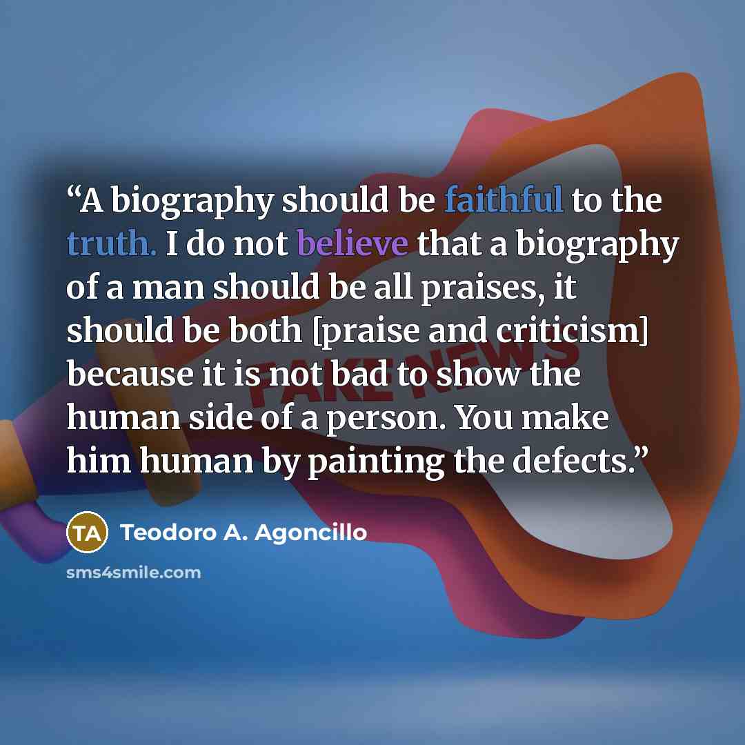 “A biography should be faithful to the truth. I do not believe that a biography of a man should be all praises, it should be both [praise and criticism] because it is not bad to show the human side of a person. You make him human by painting the defects.” quote by Teodoro A. Agoncillo