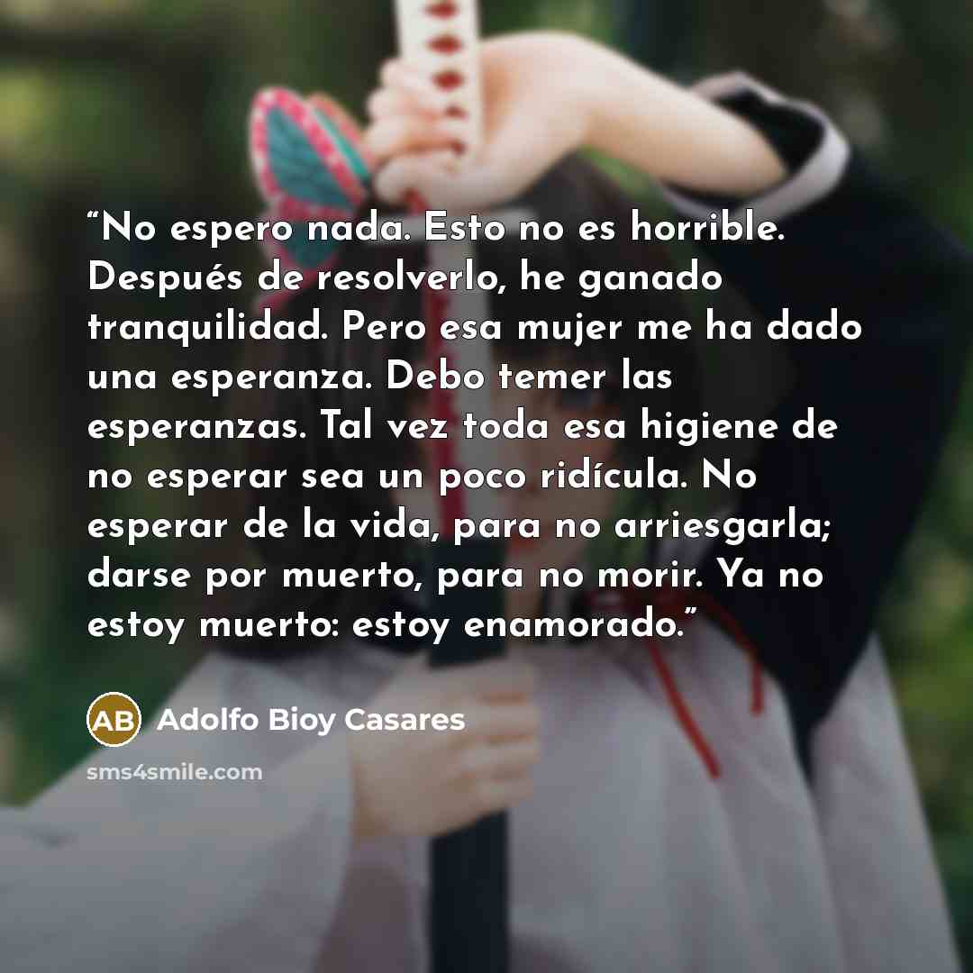 “No espero nada. Esto no es horrible. Después de resolverlo, he ganado tranquilidad. Pero esa mujer me ha dado una esperanza. Debo temer las esperanzas. Tal vez toda esa higiene de no esperar sea un poco ridícula. No esperar de la vida, para no arriesgarla; darse por muerto, para no morir. Ya no…” quote by Adolfo Bioy Casares