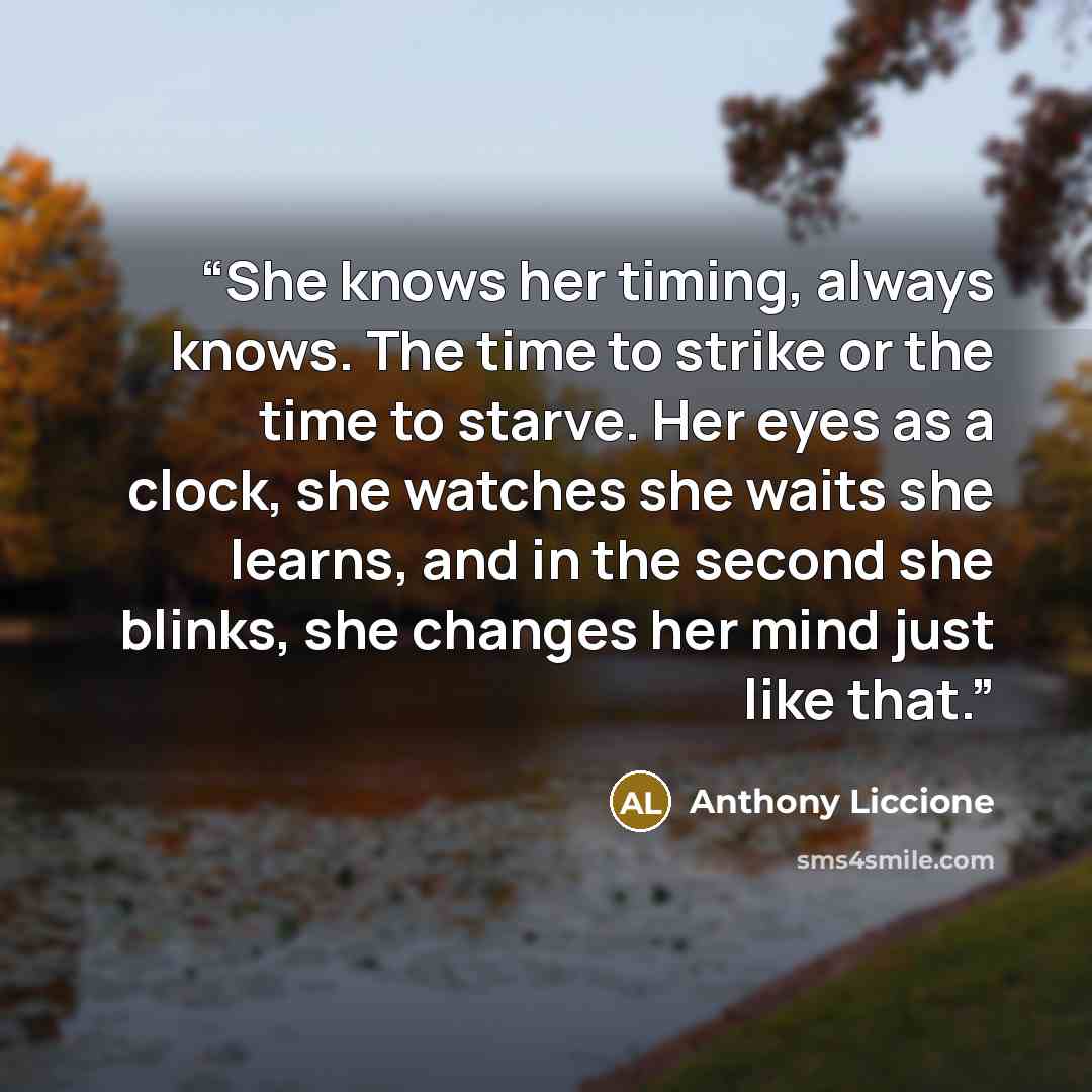 “She knows her timing, always knows. The time to strike or the time to starve. Her eyes as a clock, she watches she waits she learns, and in the second she blinks, she changes her mind just like that.” quote by Anthony Liccione