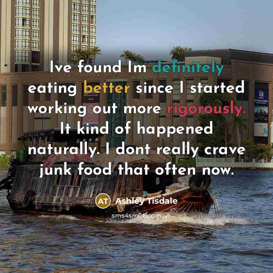 “Ive found Im definitely eating better since I started working out more rigorously. It kind of happened naturally. I dont really crave junk food that often now.” quote by Ashley Tisdale