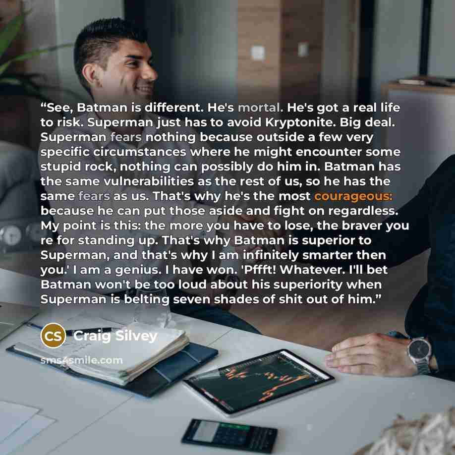 “See, Batman is different. He's mortal. He's got a real life to risk. Superman just has to avoid Kryptonite. Big deal. Superman fears nothing because outside a few very specific circumstances where he might encounter some stupid rock, nothing can possibly do him in. Batman has the same…” quote by Craig Silvey