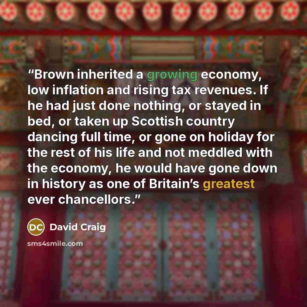 “Brown inherited a growing economy, low inflation and rising tax revenues. If he had just done nothing, or stayed in bed, or taken up Scottish country dancing full time, or gone on holiday for the rest of his life and not meddled with the economy, he would have gone down in history as one of…” quote by David Craig