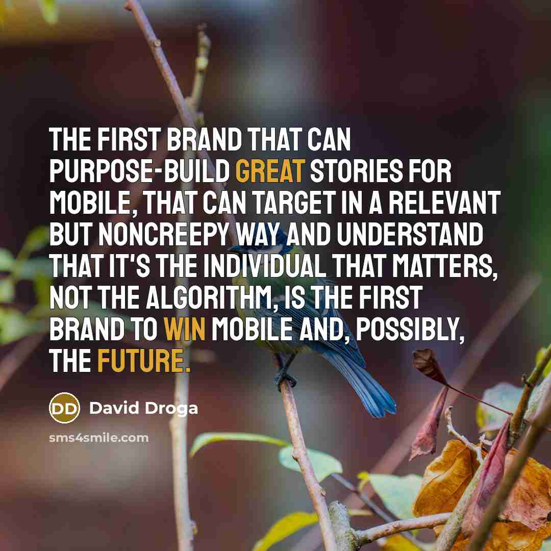 “The first brand that can purpose-build great stories for mobile, that can target in a relevant but noncreepy way and understand that it's the individual that matters, not the algorithm, is the first brand to win mobile and, possibly, the future.” quote by David Droga