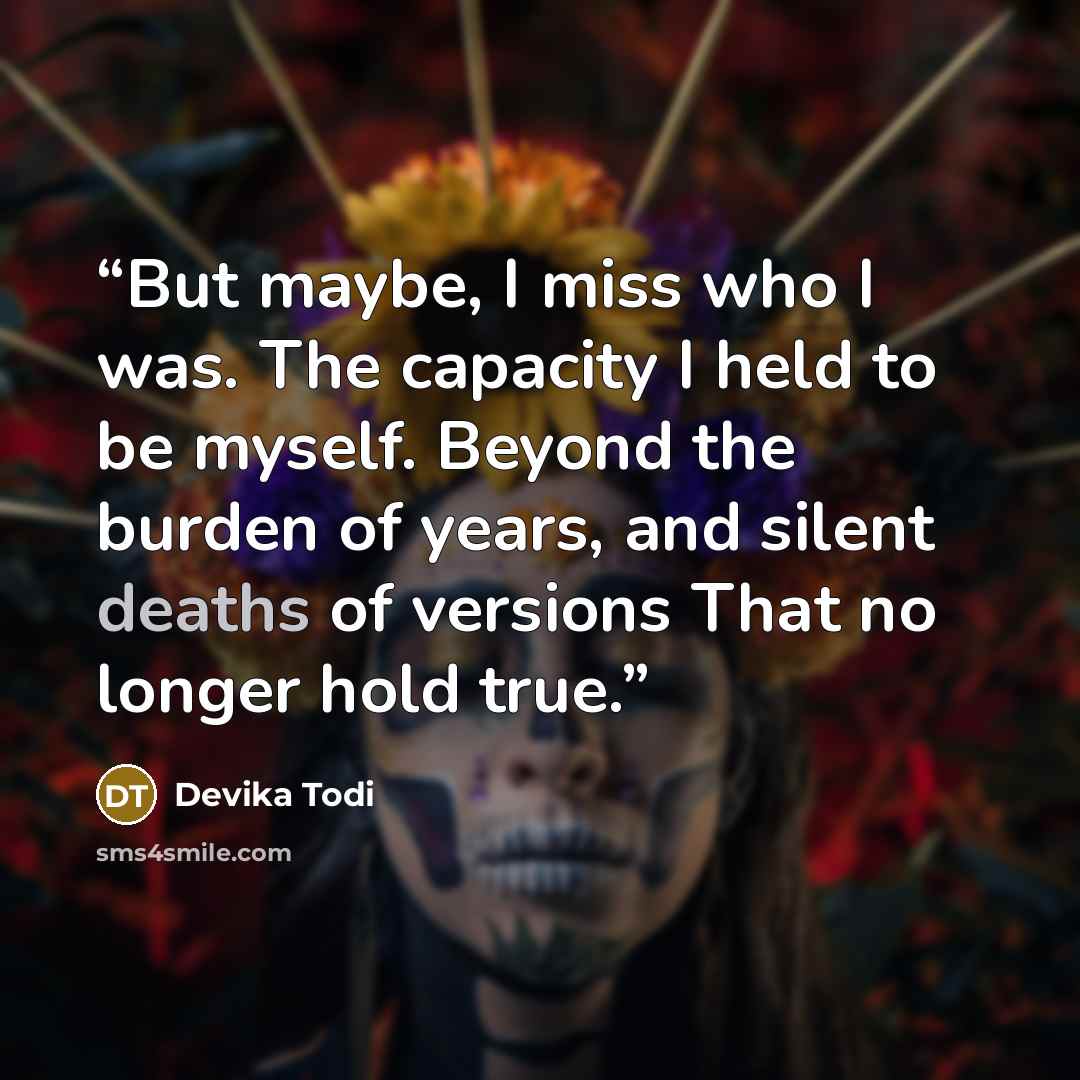 “But maybe, I miss who I was. The capacity I held to be myself. Beyond the burden of years, and silent deaths of versions That no longer hold true.” quote by Devika Todi