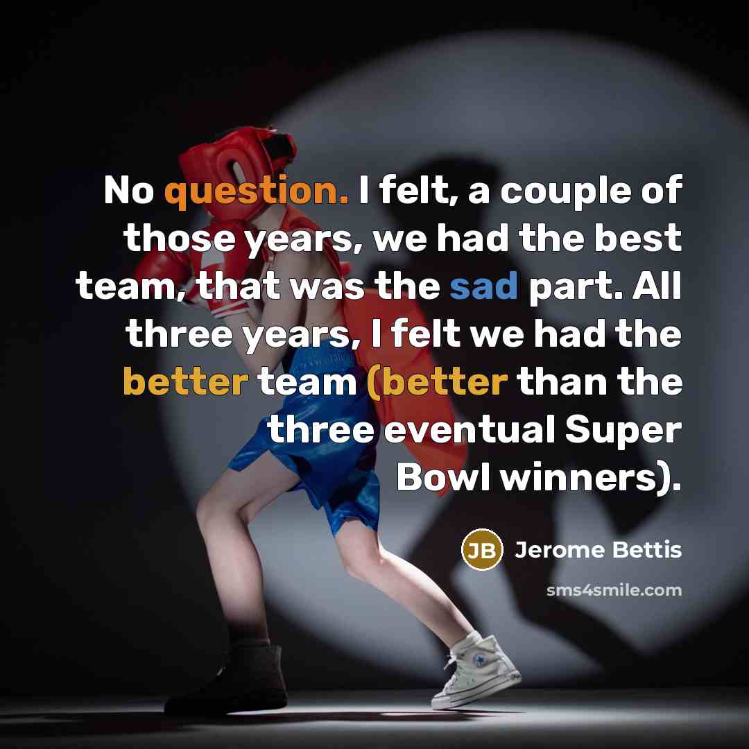 “No question. I felt, a couple of those years, we had the best team, that was the sad part. All three years, I felt we had the better team (better than the three eventual Super Bowl winners).” quote by Jerome Bettis