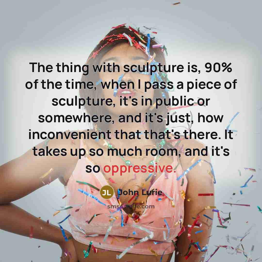 “The thing with sculpture is, 90% of the time, when I pass a piece of sculpture, it's in public or somewhere, and it's just, how inconvenient that that's there. It takes up so much room, and it's so oppressive.” quote by John Lurie