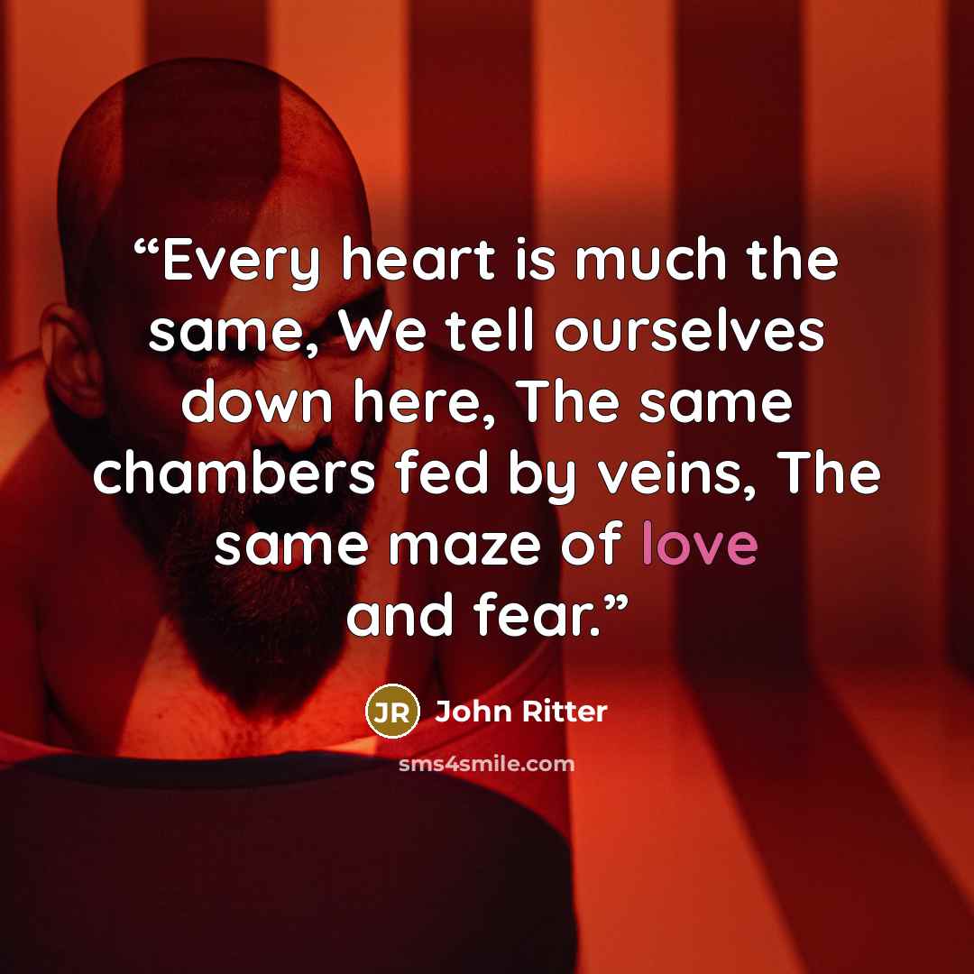 “Every heart is much the same, We tell ourselves down here, The same chambers fed by veins, The same maze of love and fear.” quote by John Ritter