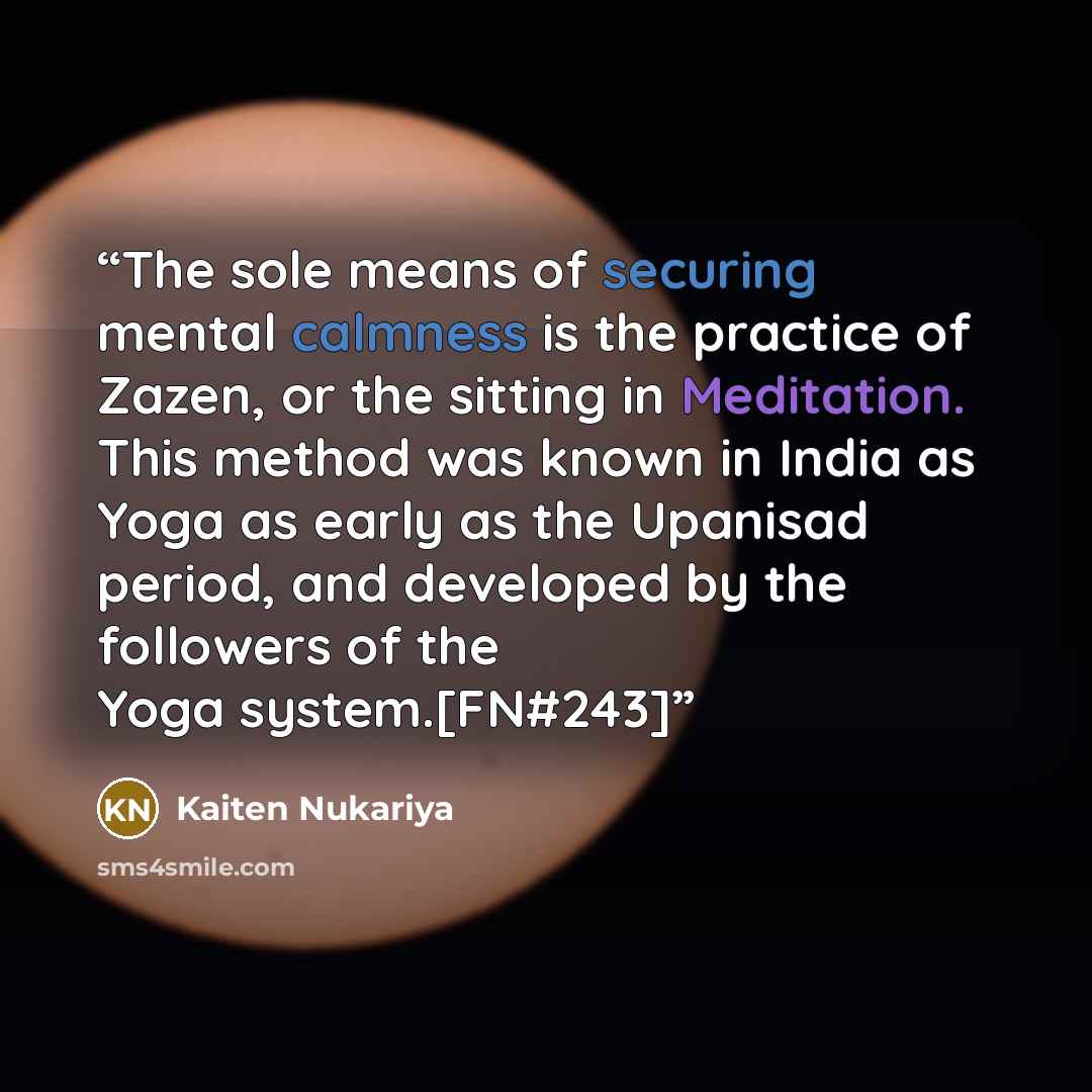 “The sole means of securing mental calmness is the practice of Zazen, or the sitting in Meditation. This method was known in India as Yoga as early as the Upanisad period, and developed by the followers of the Yoga system.[FN#243]” quote by Kaiten Nukariya