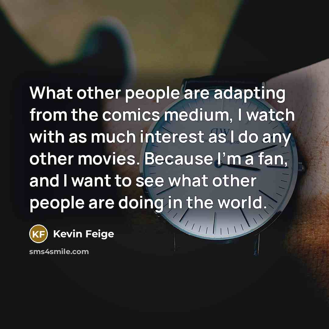 “What other people are adapting from the comics medium, I watch with as much interest as I do any other movies. Because I'm a fan, and I want to see what other people are doing in the world.” quote by Kevin Feige