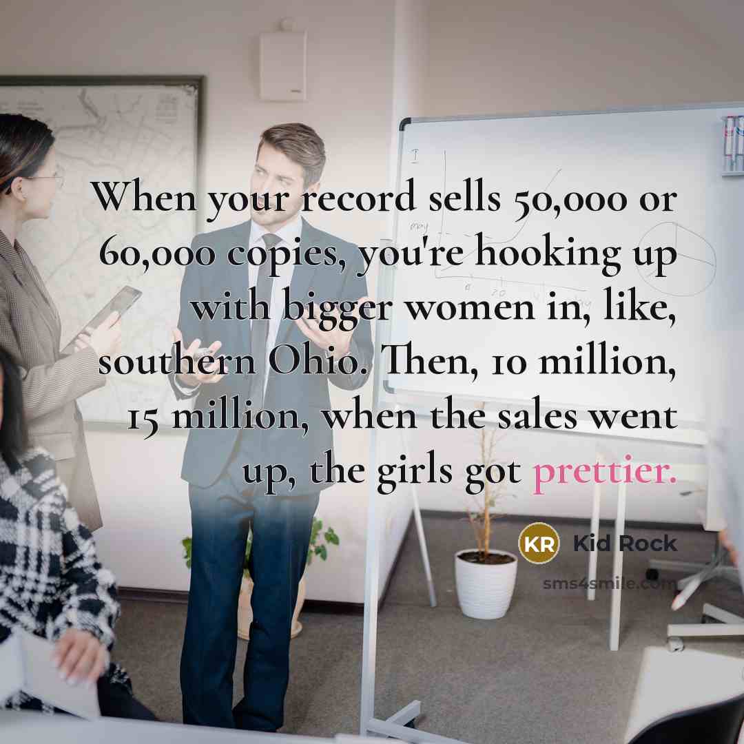 “When your record sells 50,000 or 60,000 copies, you're hooking up with bigger women in, like, southern Ohio. Then, 10 million, 15 million, when the sales went up, the girls got prettier.” quote by Kid Rock