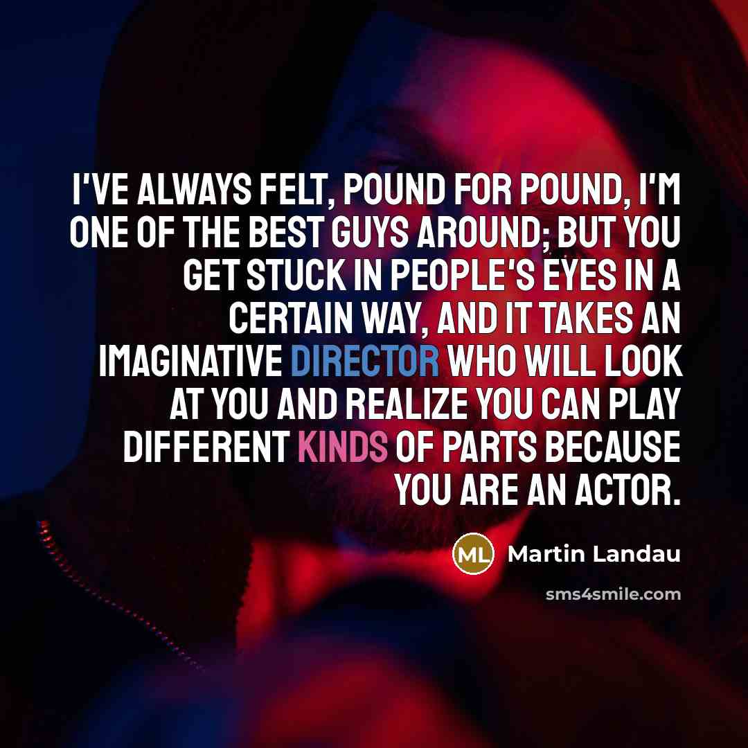 “I've always felt, pound for pound, I'm one of the best guys around; but you get stuck in people's eyes in a certain way, and it takes an imaginative director who will look at you and realize you can play different kinds of parts because you are an actor.” quote by Martin Landau