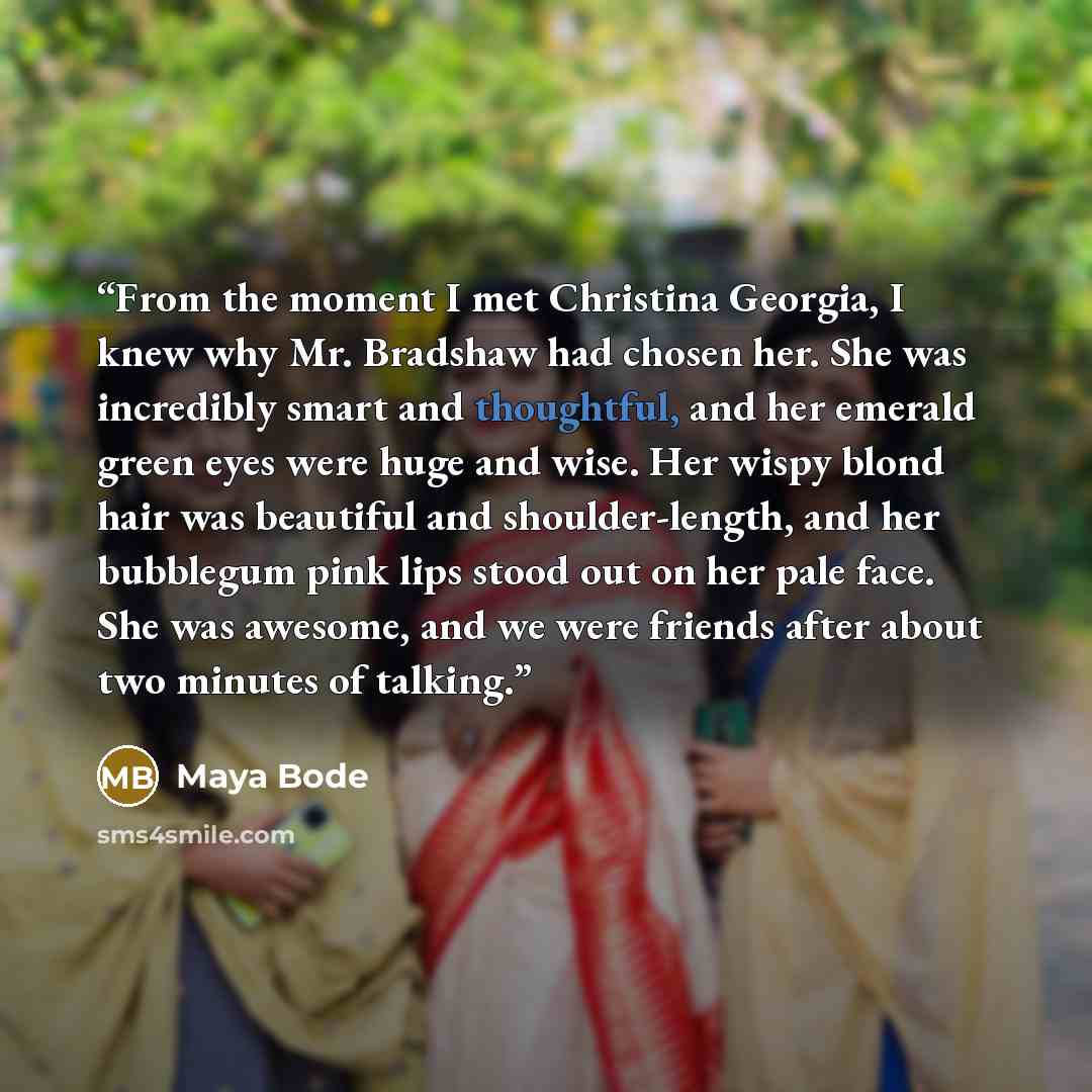 “From the moment I met Christina Georgia, I knew why Mr. Bradshaw had chosen her. She was incredibly smart and thoughtful, and her emerald green eyes were huge and wise. Her wispy blond hair was beautiful and shoulder-length, and her bubblegum pink lips stood out on her pale face. She was awesome…” quote by Maya Bode