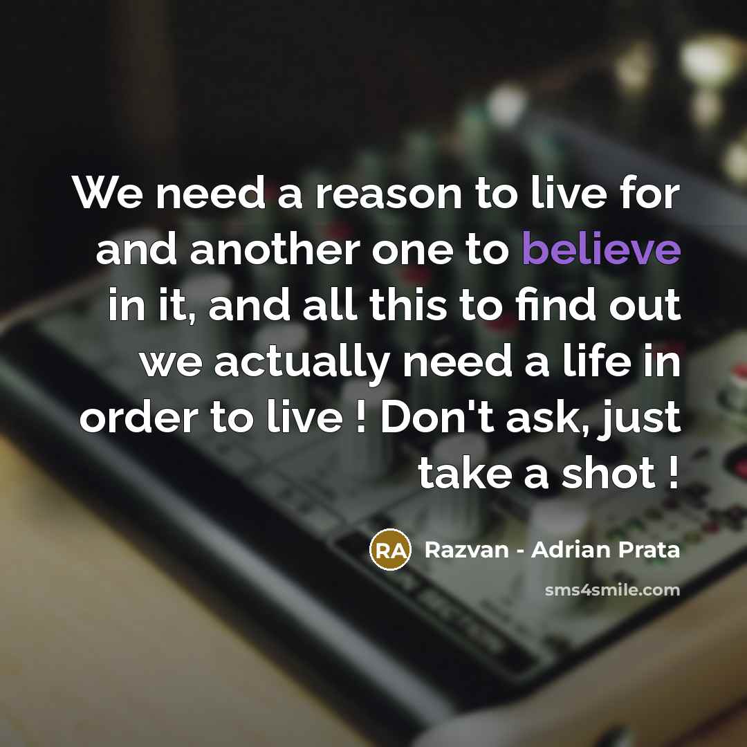 “We need a reason to live for and another one to believe in it, and all this to find out we actually need a life in order to live ! Don't ask, just take a shot !” quote by Razvan - Adrian Prata