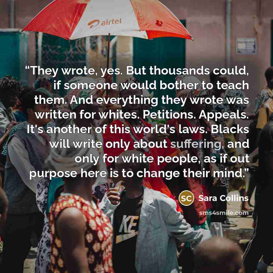 “They wrote, yes. But thousands could, if someone would bother to teach them. And everything they wrote was written for whites. Petitions. Appeals. It's another of this world's laws. Blacks will write only about suffering, and only for white people, as if out purpose here is to change their mind.” quote by Sara Collins