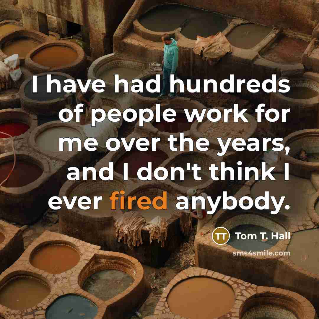 “I have had hundreds of people work for me over the years, and I don't think I ever fired anybody.” quote by Tom T. Hall