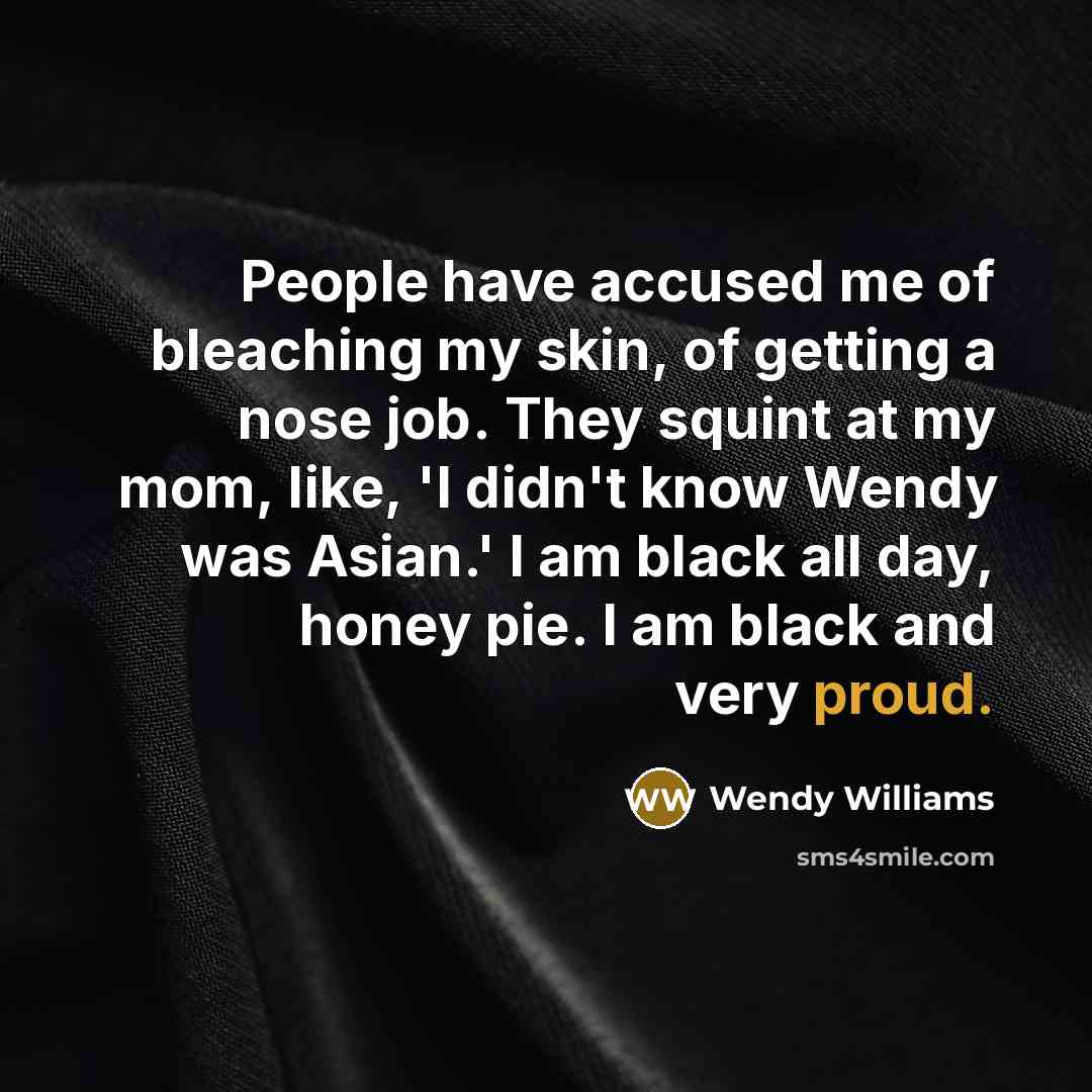 “People have accused me of bleaching my skin, of getting a nose job. They squint at my mom, like, 'I didn't know Wendy was Asian.' I am black all day, honey pie. I am black and very proud.” quote by Wendy Williams