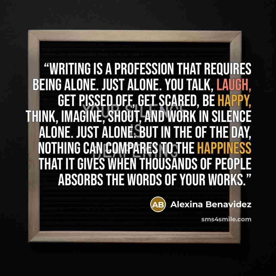 “Writing is a profession that requires being alone. Just alone. You talk, laugh, get pissed off, get scared, be happy, think, imagine, shout, and work in silence ALONE. Just ALONE. But in the of the day, nothing can compares to the happiness that it gives when THOUSANDS of people absorbs the words…” quote by Alexina Benavidez