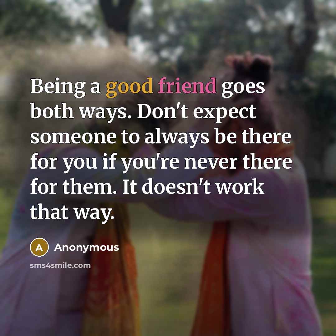 “Being a good friend goes both ways. Don't expect someone to always be there for you if you're never there for them. It doesn't work that way.” quote by Anonymous