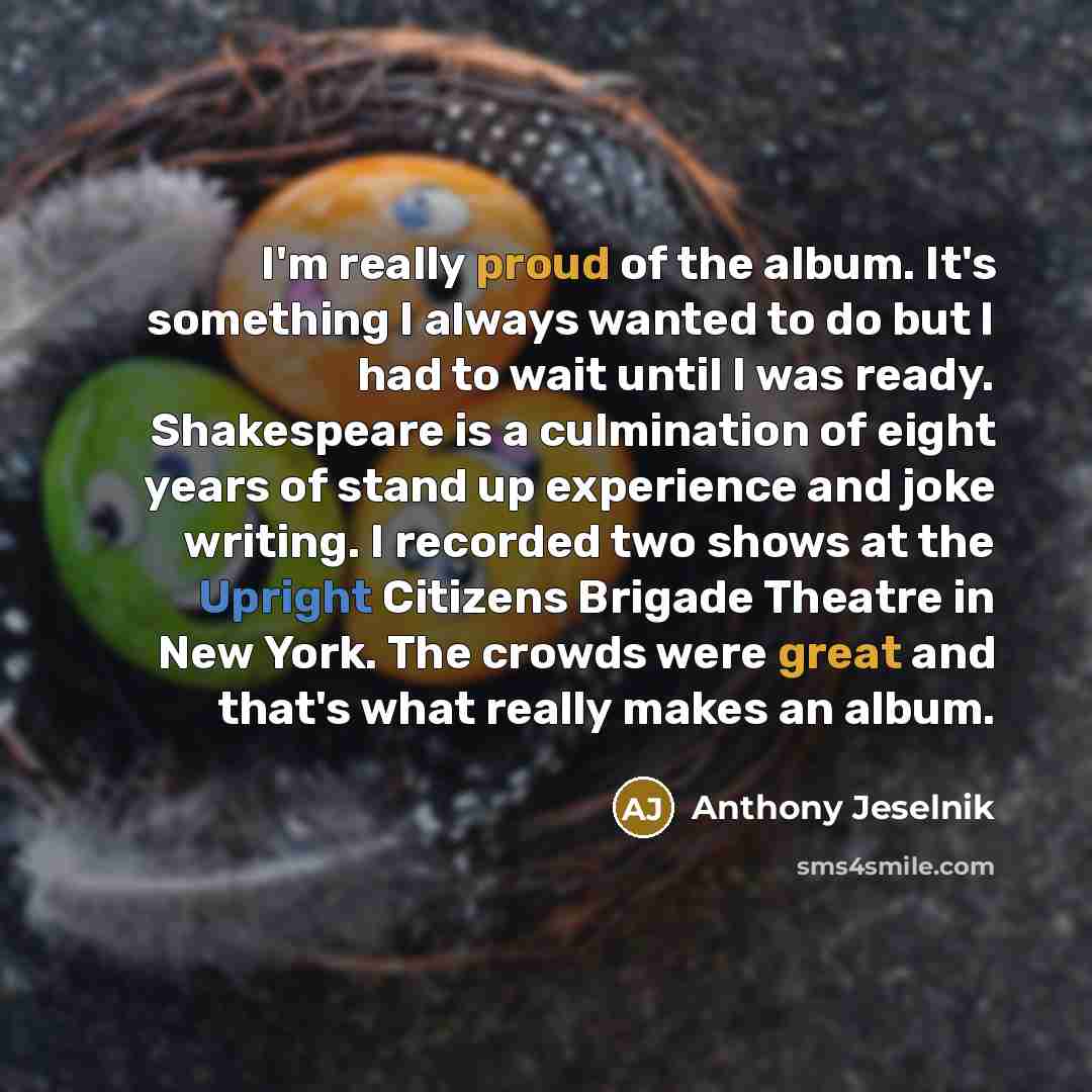 “I'm really proud of the album. It's something I always wanted to do but I had to wait until I was ready. Shakespeare is a culmination of eight years of stand up experience and joke writing. I recorded two shows at the Upright Citizens Brigade Theatre in New York. The crowds were great and that's…” quote by Anthony Jeselnik