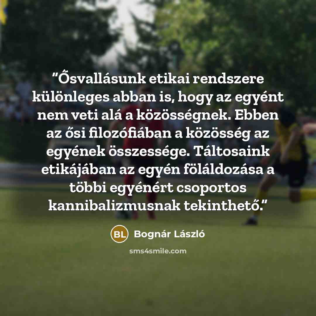 “Ősvallásunk etikai rendszere különleges abban is, hogy az egyént nem veti alá a közösségnek. Ebben az ősi filozófiában a közösség az egyének összessége. Táltosaink etikájában az egyén föláldozása a többi egyénért csoportos kannibalizmusnak tekinthető.” quote by Bognár László