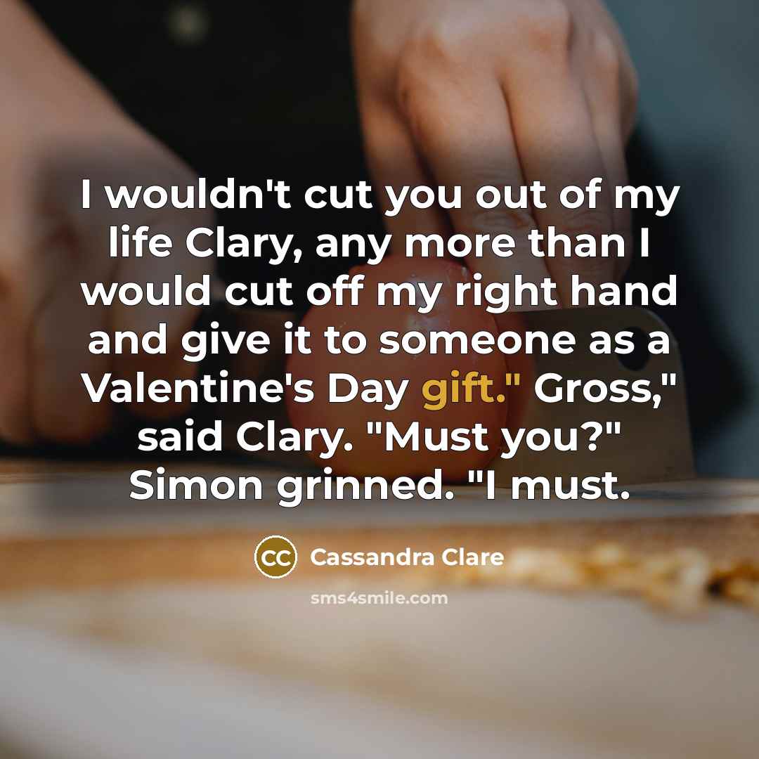“I wouldn't cut you out of my life Clary, any more than I would cut off my right hand and give it to someone as a Valentine's Day gift." Gross," said Clary. "Must you?" Simon grinned. "I must.” quote by Cassandra Clare