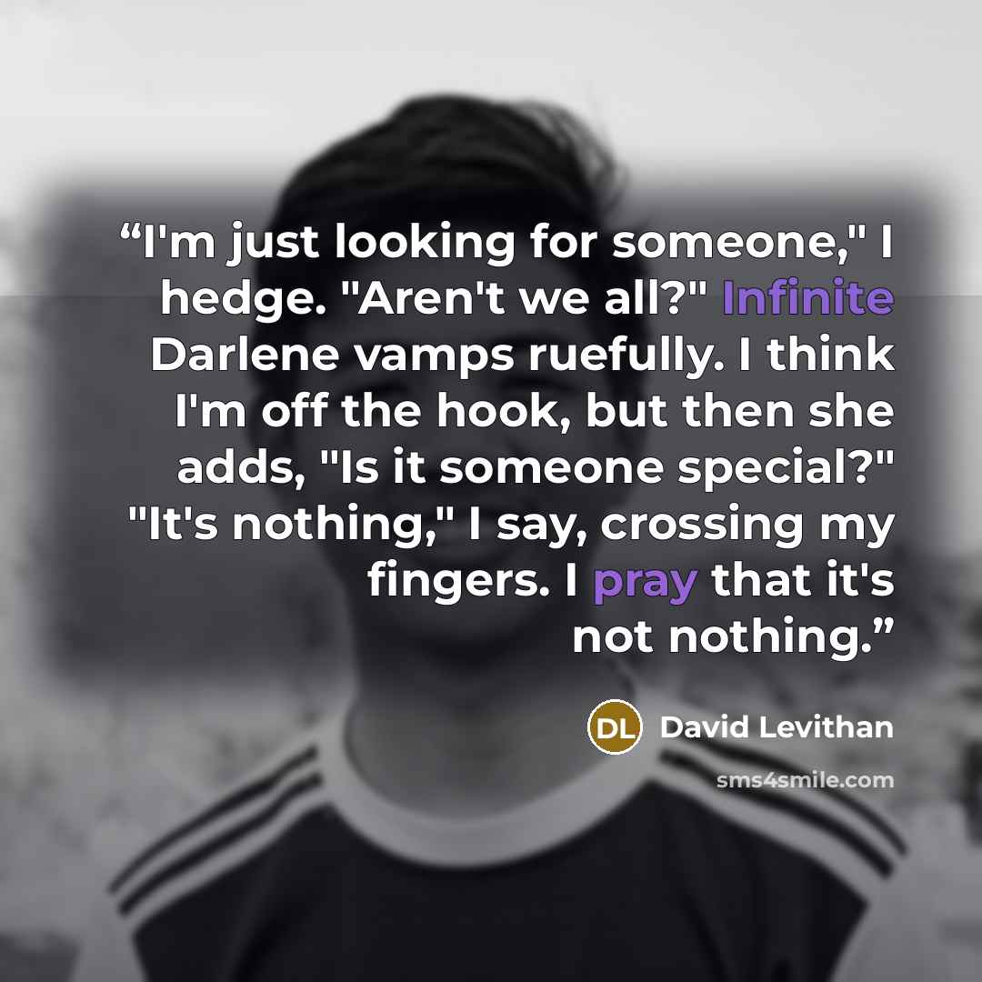“I'm just looking for someone," I hedge. "Aren't we all?" Infinite Darlene vamps ruefully. I think I'm off the hook, but then she adds, "Is it someone special?" "It's nothing," I say, crossing my fingers. I pray that it's not nothing.” quote by David Levithan