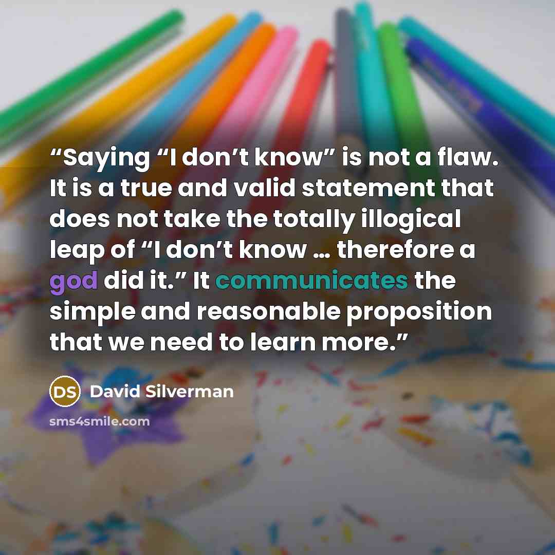 “Saying “I don’t know” is not a flaw. It is a true and valid statement that does not take the totally illogical leap of “I don’t know … therefore a god did it.” It communicates the simple and reasonable proposition that we need to learn more.” quote by David Silverman