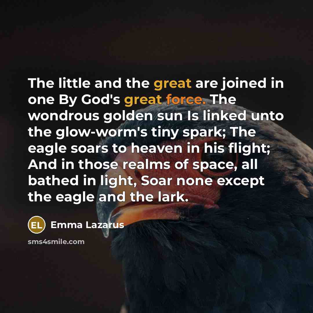“The little and the great are joined in one By God's great force. The wondrous golden sun Is linked unto the glow-worm's tiny spark; The eagle soars to heaven in his flight; And in those realms of space, all bathed in light, Soar none except the eagle and the lark.” quote by Emma Lazarus