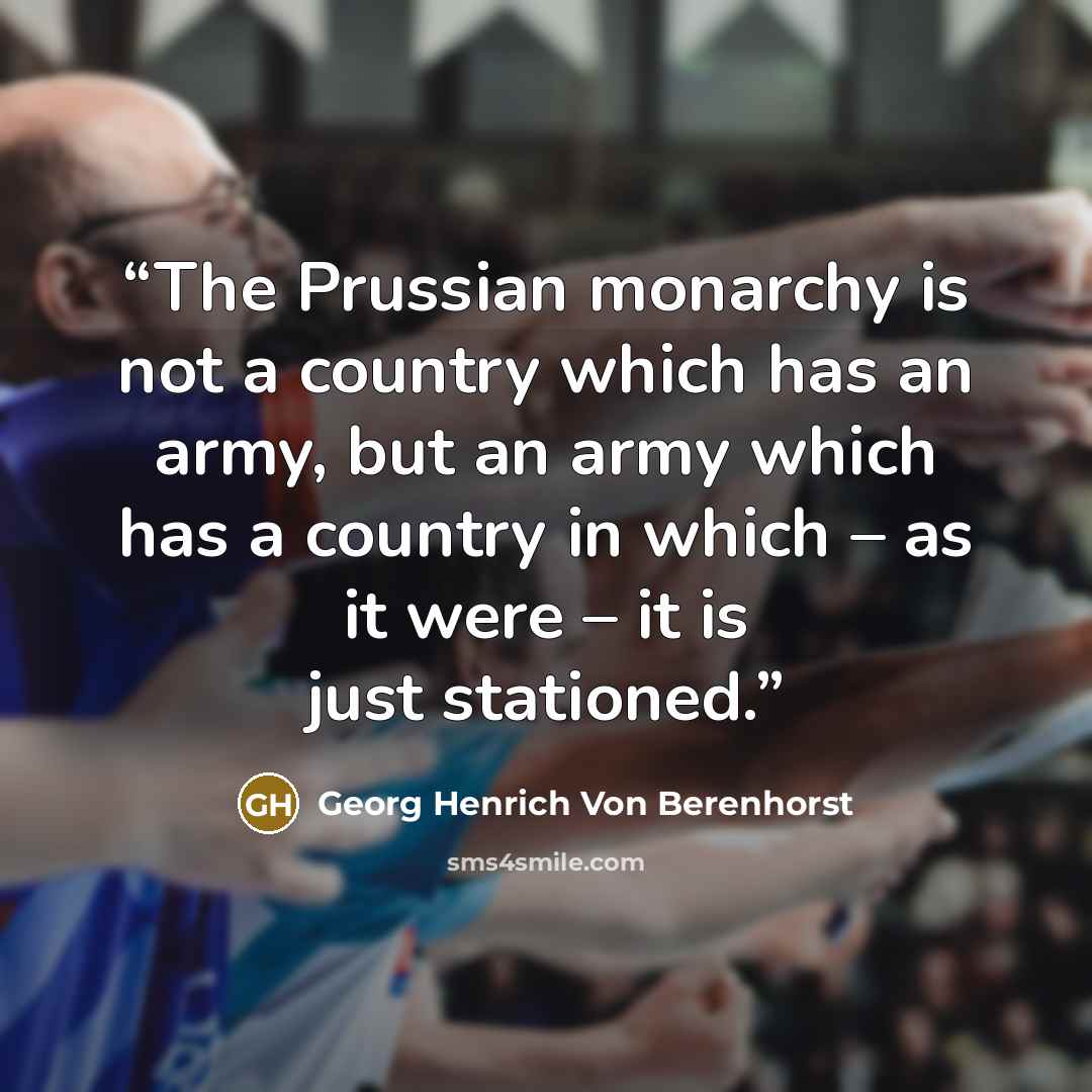 “The Prussian monarchy is not a country which has an army, but an army which has a country in which – as it were – it is just stationed.” quote by Georg Henrich Von Berenhorst