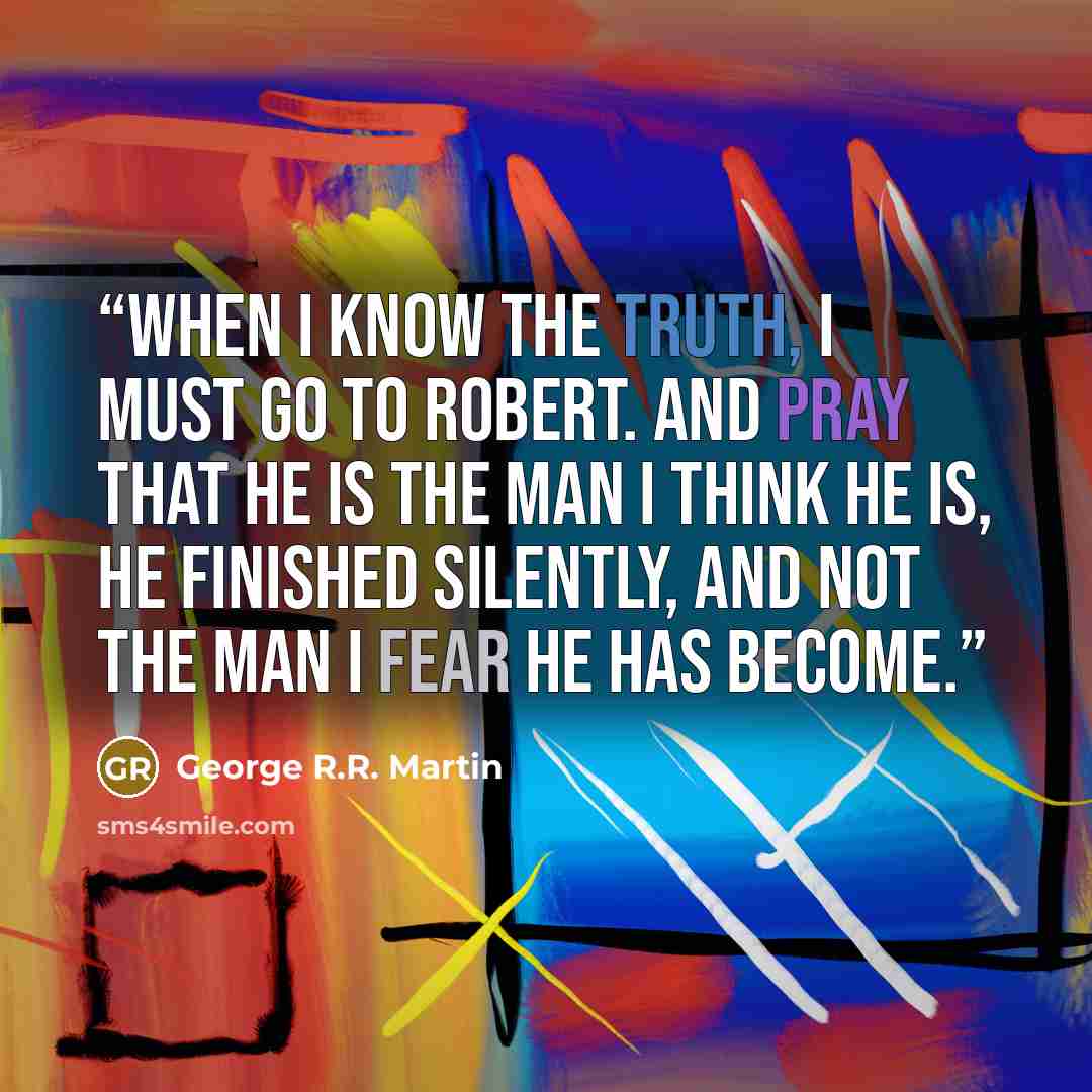 “When I know the truth, I must go to Robert. And pray that he is the man I think he is, he finished silently, and not the man I fear he has become.” quote by George R.R. Martin