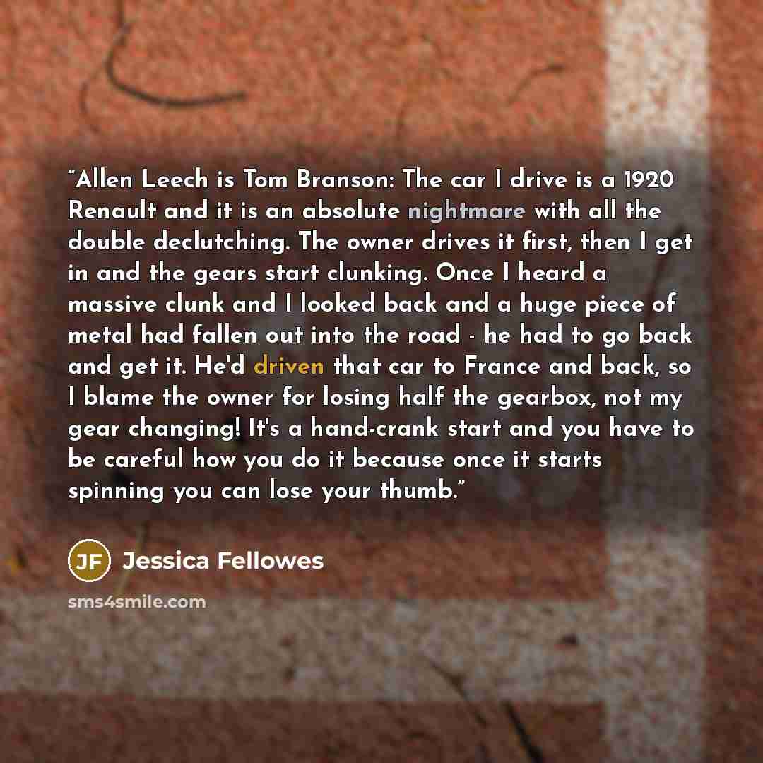 “Allen Leech is Tom Branson: The car I drive is a 1920 Renault and it is an absolute nightmare with all the double declutching. The owner drives it first, then I get in and the gears start clunking. Once I heard a massive clunk and I looked back and a huge piece of metal had fallen out into the…” quote by Jessica Fellowes