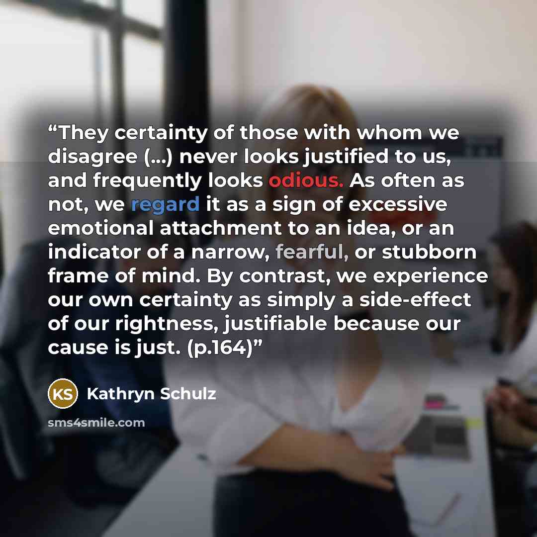 “They certainty of those with whom we disagree (...) never looks justified to us, and frequently looks odious. As often as not, we regard it as a sign of excessive emotional attachment to an idea, or an indicator of a narrow, fearful, or stubborn frame of mind. By contrast, we experience our own…” quote by Kathryn Schulz