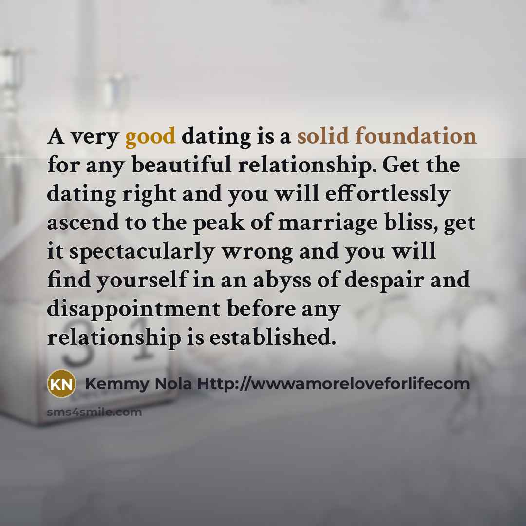 “A very good dating is a solid foundation for any beautiful relationship. Get the dating right and you will effortlessly ascend to the peak of marriage bliss, get it spectacularly wrong and you will find yourself in an abyss of despair and disappointment before any relationship is established.” quote by Kemmy Nola Http://wwwamoreloveforlifecom