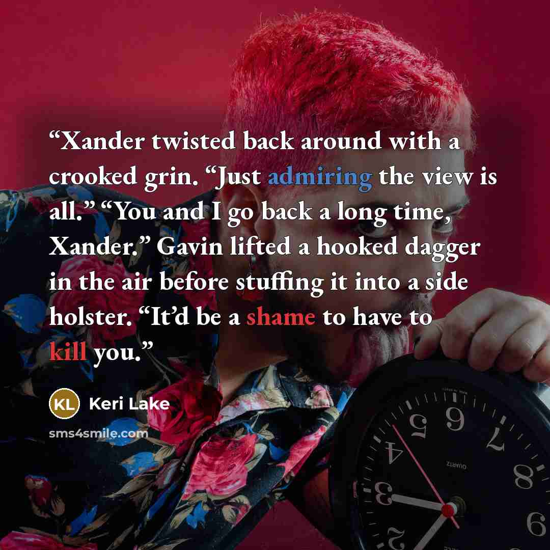 “Xander twisted back around with a crooked grin. “Just admiring the view is all.” “You and I go back a long time, Xander.” Gavin lifted a hooked dagger in the air before stuffing it into a side holster. “It’d be a shame to have to kill you.” quote by Keri Lake