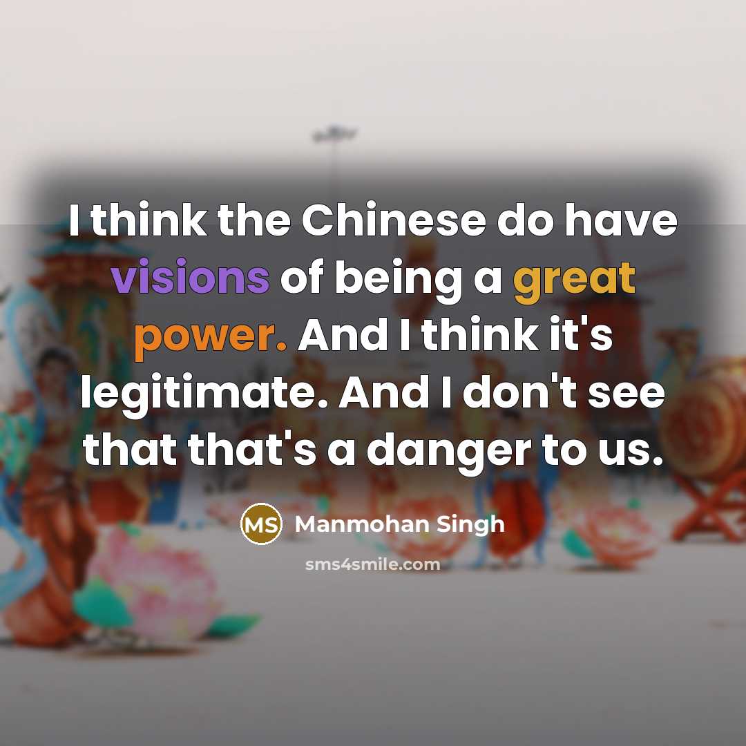 “I think the Chinese do have visions of being a great power. And I think it's legitimate. And I don't see that that's a danger to us.” quote by Manmohan Singh