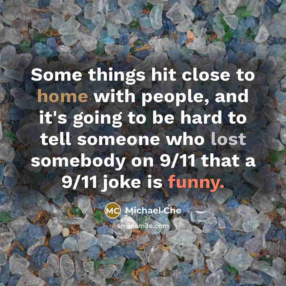 “Some things hit close to home with people, and it's going to be hard to tell someone who lost somebody on 9/11 that a 9/11 joke is funny.” quote by Michael Che