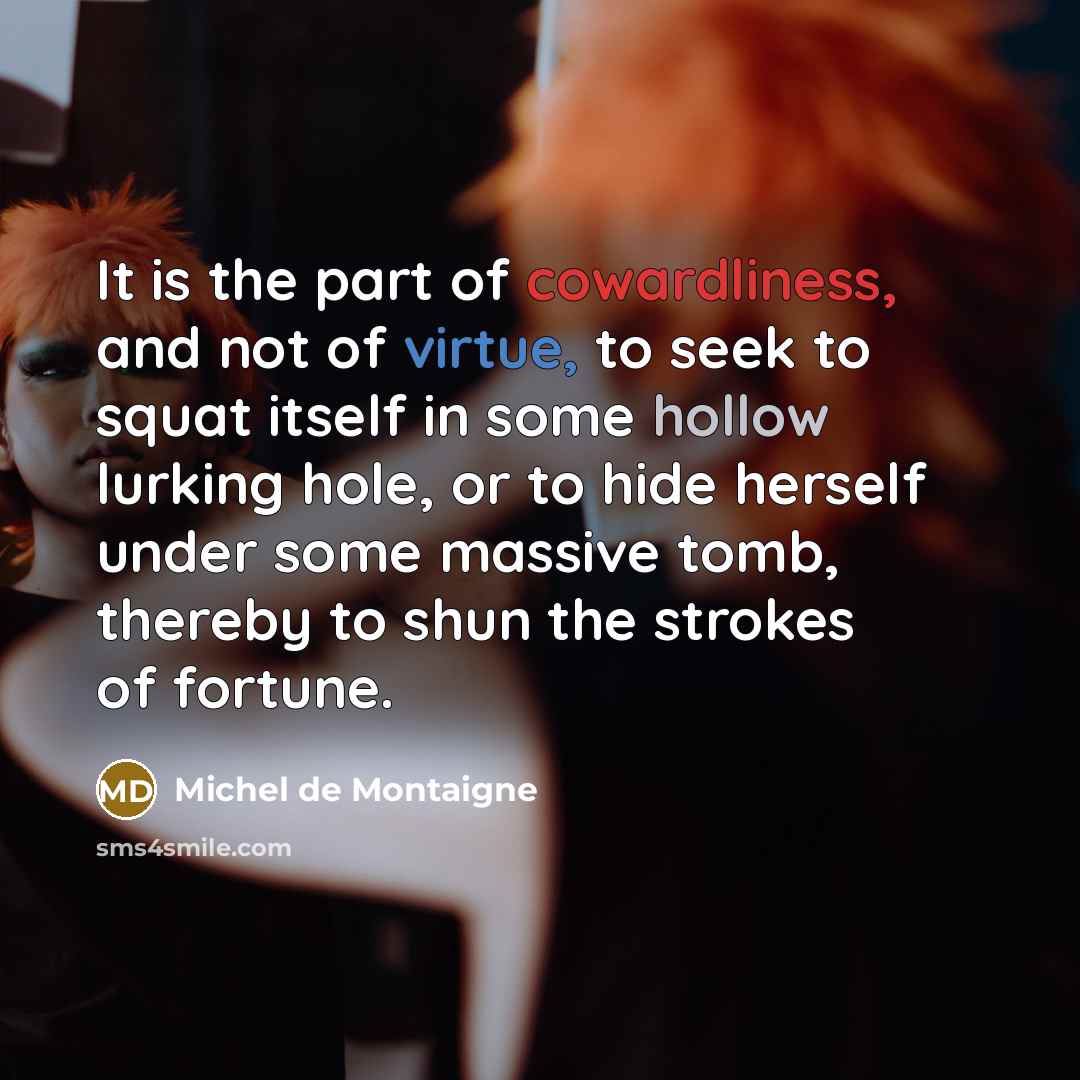 “It is the part of cowardliness, and not of virtue, to seek to squat itself in some hollow lurking hole, or to hide herself under some massive tomb, thereby to shun the strokes of fortune.” quote by Michel de Montaigne