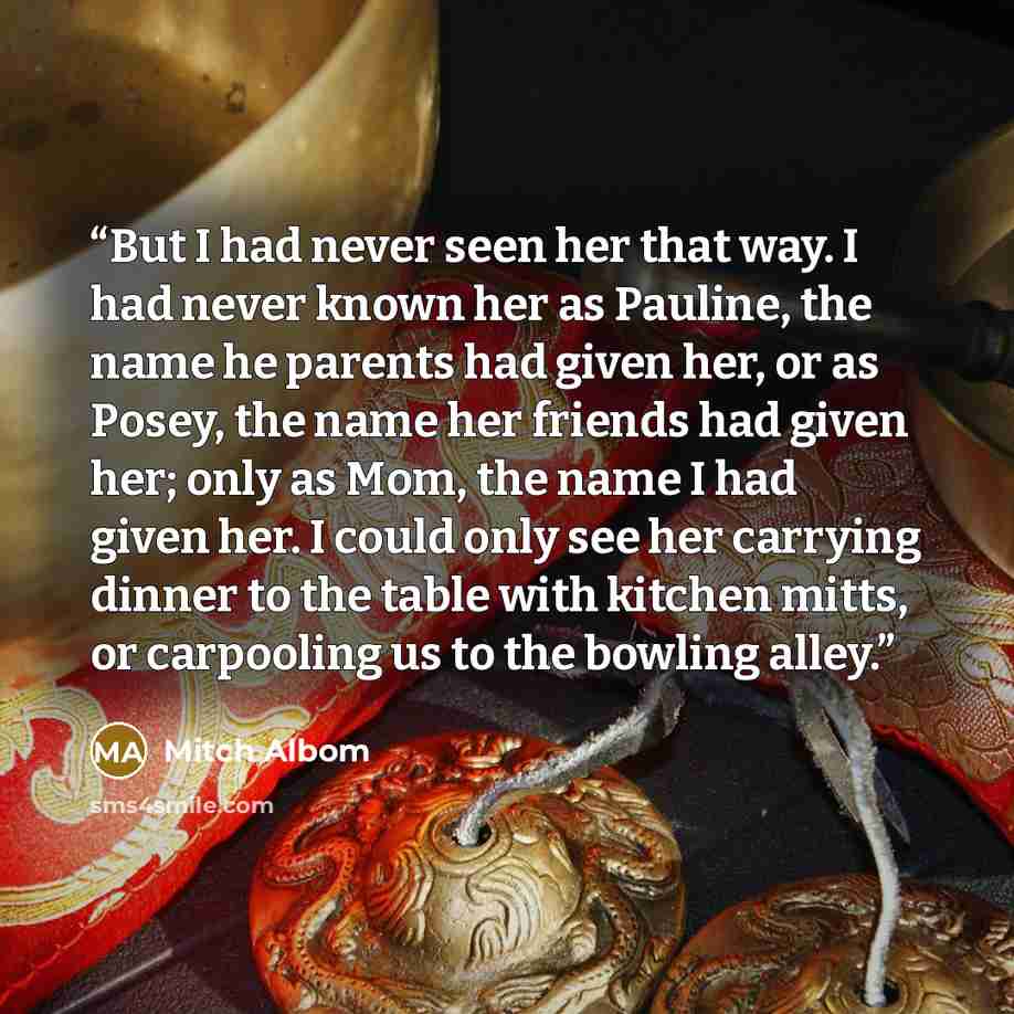 “But I had never seen her that way. I had never known her as Pauline, the name he parents had given her, or as Posey, the name her friends had given her; only as Mom, the name I had given her. I could only see her carrying dinner to the table with kitchen mitts, or carpooling us to the bowling alley.” quote by Mitch Albom