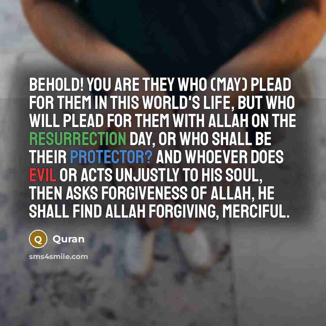 “Behold! you are they who (may) plead for them in this world's life, but who will plead for them with Allah on the resurrection day, or who shall be their protector? And whoever does evil or acts unjustly to his soul, then asks forgiveness of Allah, he shall find Allah Forgiving, Merciful.” quote by Quran