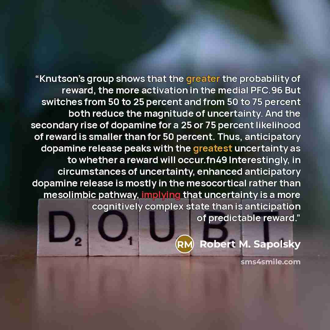 “Knutson’s group shows that the greater the probability of reward, the more activation in the medial PFC.96 But switches from 50 to 25 percent and from 50 to 75 percent both reduce the magnitude of uncertainty. And the secondary rise of dopamine for a 25 or 75 percent likelihood of reward is…” quote by Robert M. Sapolsky